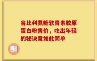 谷比利氨糖软骨素胶原蛋白粉售价，吃出年轻的秘诀竟如此简单