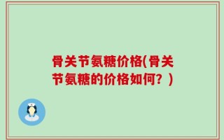 骨关节氨糖价格(骨关节氨糖的价格如何？)