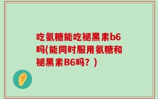 吃氨糖能吃褪黑素b6吗(能同时服用氨糖和褪黑素B6吗？)