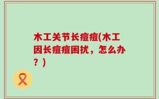 木工关节长痘痘(木工因长痘痘困扰，怎么办？)