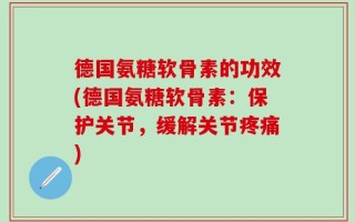 德国氨糖软骨素的功效(德国氨糖软骨素：保护关节，缓解关节疼痛)