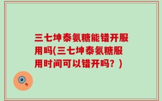 三七坤泰氨糖能错开服用吗(三七坤泰氨糖服用时间可以错开吗？)