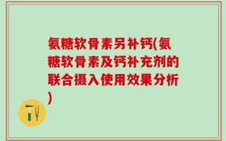 氨糖软骨素另补钙(氨糖软骨素及钙补充剂的联合摄入使用效果分析)