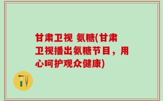 甘肃卫视 氨糖(甘肃卫视播出氨糖节目，用心呵护观众健康)