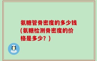 氨糖管骨密度的多少钱(氨糖检测骨密度的价格是多少？)