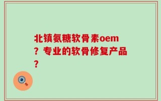 北镇氨糖软骨素oem？专业的软骨修复产品？