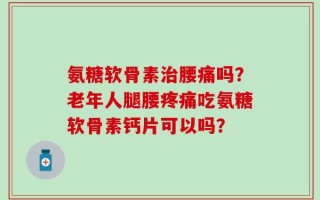 氨糖软骨素治腰痛吗？老年人腿腰疼痛吃氨糖软骨素钙片可以吗？