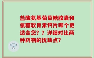 盐酸氨基葡萄糖胶囊和氨糖软骨素钙片哪个更适合您？？详细对比两种药物的优缺点？