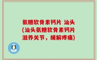 氨糖软骨素钙片 汕头(汕头氨糖软骨素钙片滋养关节，缓解疼痛)