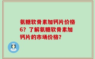 氨糖软骨素加钙片价格6？了解氨糖软骨素加钙片的市场价格？