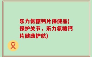 乐力氨糖钙片保健品(保护关节，乐力氨糖钙片健康护航)
