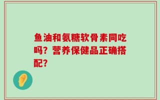 鱼油和氨糖软骨素同吃吗？营养保健品正确搭配？