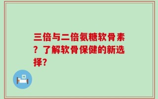 三倍与二倍氨糖软骨素？了解软骨保健的新选择？