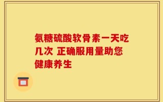 氨糖硫酸软骨素一天吃几次 正确服用量助您健康养生