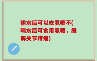 输水后可以吃氨糖不(喝水后可食用氨糖，缓解关节疼痛)