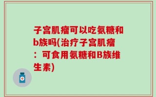 子宫肌瘤可以吃氨糖和b族吗(治疗子宫肌瘤：可食用氨糖和B族维生素)