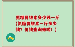 氨糖骨维素多少钱一斤(氨糖骨维素一斤多少钱？价钱查询来啦！)