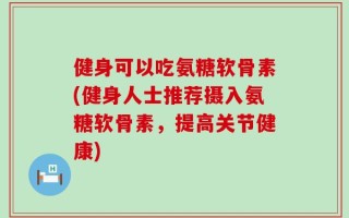 健身可以吃氨糖软骨素(健身人士推荐摄入氨糖软骨素，提高关节健康)