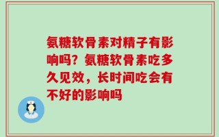 氨糖软骨素对精子有影响吗？氨糖软骨素吃多久见效，长时间吃会有不好的影响吗