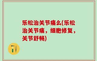 乐松治关节痛么(乐松治关节痛，细胞修复，关节舒畅)
