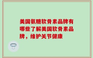 美国氨糖软骨素品牌有哪些了解美国软骨素品牌，维护关节健康