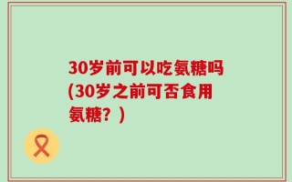 30岁前可以吃氨糖吗(30岁之前可否食用氨糖？)
