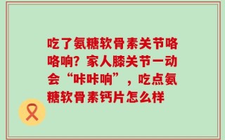 吃了氨糖软骨素关节咯咯响？家人膝关节一动会“咔咔响”，吃点氨糖软骨素钙片怎么样