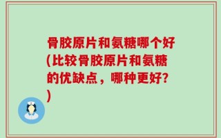 骨胶原片和氨糖哪个好(比较骨胶原片和氨糖的优缺点，哪种更好？)