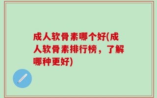 成人软骨素哪个好(成人软骨素排行榜，了解哪种更好)
