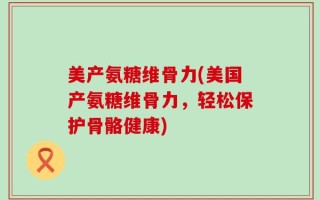 美产氨糖维骨力(美国产氨糖维骨力，轻松保护骨骼健康)