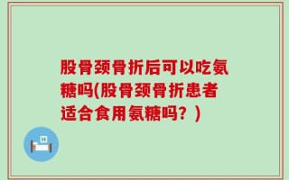 股骨颈骨折后可以吃氨糖吗(股骨颈骨折患者适合食用氨糖吗？)