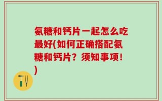 氨糖和钙片一起怎么吃最好(如何正确搭配氨糖和钙片？须知事项！)