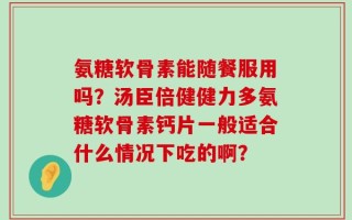 氨糖软骨素能随餐服用吗？汤臣倍健健力多氨糖软骨素钙片一般适合什么情况下吃的啊？