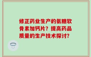 修正药业生产的氨糖软骨素加钙片？提高药品质量的生产技术探讨？