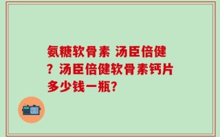 氨糖软骨素 汤臣倍健？汤臣倍健软骨素钙片多少钱一瓶？