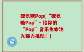 硫氨糖Pop(“硫氨糖Pop”- 给你的“Pop”音乐生命注入强力推动！)