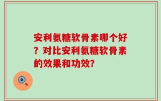 安利氨糖软骨素哪个好？对比安利氨糖软骨素的效果和功效？