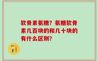 软骨素氨糖？氨糖软骨素几百块的和几十块的有什么区别？