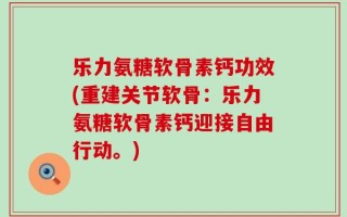 乐力氨糖软骨素钙功效(重建关节软骨：乐力氨糖软骨素钙迎接自由行动。)