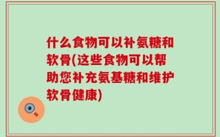 什么食物可以补氨糖和软骨(这些食物可以帮助您补充氨基糖和维护软骨健康)