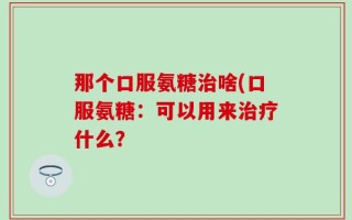 那个口服氨糖治啥(口服氨糖：可以用来治疗什么？