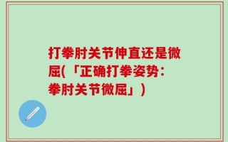 打拳肘关节伸直还是微屈(「正确打拳姿势：拳肘关节微屈」)