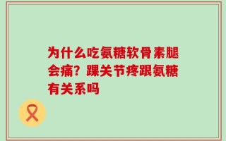 为什么吃氨糖软骨素腿会痛？踝关节疼跟氨糖有关系吗