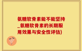 氨糖软骨素能不能坚持_氨糖软骨素的长期服用效果与安全性评估)