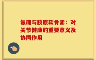 氨糖与胶原软骨素：对关节健康的重要意义及协同作用