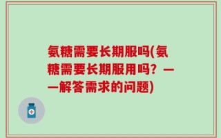 氨糖需要长期服吗(氨糖需要长期服用吗？——解答需求的问题)