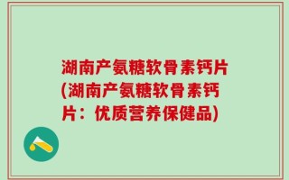 湖南产氨糖软骨素钙片(湖南产氨糖软骨素钙片：优质营养保健品)
