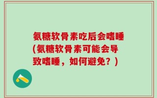 氨糖软骨素吃后会嗜睡(氨糖软骨素可能会导致嗜睡，如何避免？)