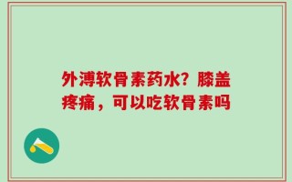 外溥软骨素药水？膝盖疼痛，可以吃软骨素吗