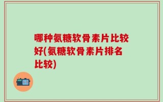 哪种氨糖软骨素片比较好(氨糖软骨素片排名比较)